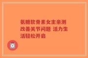 氨糖软骨素女主亲测 改善关节问题 活力生活轻松开启