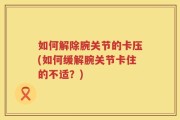 如何解除腕关节的卡压(如何缓解腕关节卡住的不适？)