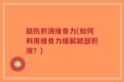 腿伤积液维骨力(如何利用维骨力缓解腿部积液？)