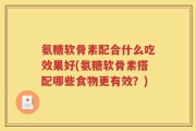 氨糖软骨素配合什么吃效果好(氨糖软骨素搭配哪些食物更有效？)