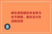 峰生源氨糖软骨素助力关节健康，重拾活力生活新选择