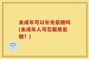 未成年可以补充氨糖吗(未成年人可否服用氨糖？)