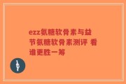 ezz氨糖软骨素与益节氨糖软骨素测评 看谁更胜一筹