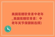 美国氨糖软骨素中老年_美国氨糖软骨素：中老年关节保健新选择)
