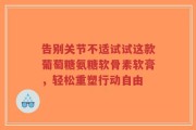 告别关节不适试试这款葡萄糖氨糖软骨素软膏，轻松重塑行动自由