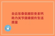 白云乐泰氨糖软骨素钙助力关节健康提升生活质量