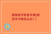 肩锁关节老是卡顿(肩关节卡顿怎么办？)
