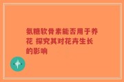 氨糖软骨素能否用于养花 探究其对花卉生长的影响