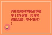 药用氨糖和保健品氨糖哪个好(氨糖：药用和保健品版，哪个更好？)
