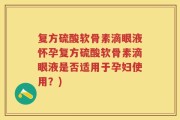 复方硫酸软骨素滴眼液怀孕复方硫酸软骨素滴眼液是否适用于孕妇使用？)