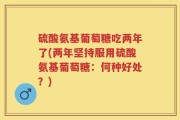 硫酸氨基葡萄糖吃两年了(两年坚持服用硫酸氨基葡萄糖：何种好处？)