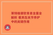 莱特维健软骨素含量全解析 看其在关节养护中的关键作用