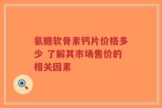 氨糖软骨素钙片价格多少 了解其市场售价的相关因素