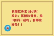 氨糖软骨素 维d钙(改为：氨糖软骨素、维D和钙一起吃，有哪些好处？)