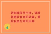 告别膝关节不适，体验氨糖软骨素的效果，重拾自由行走的乐趣
