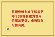 氨糖骨维力吃了膝盖更疼了(氨糖骨维力食用后膝盖更痛，或与饮食习惯有关)
