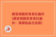 藏宝硫酸软骨素红曲片(藏宝硫酸软骨素红曲片：保健佳品之选择)