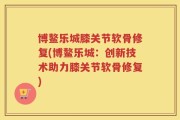 博鳌乐城膝关节软骨修复(博鳌乐城：创新技术助力膝关节软骨修复)