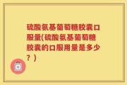 硫酸氨基葡萄糖胶囊口服量(硫酸氨基葡萄糖胶囊的口服用量是多少？)