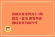 氨糖软骨素钙片与B族能否一起吃 探究两者同时服用的可行性