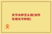 关节水肿怎么搞(如何处理关节肿胀)