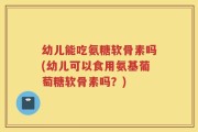 幼儿能吃氨糖软骨素吗(幼儿可以食用氨基葡萄糖软骨素吗？)