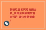 氨糖软骨素钙片美国金装_美国金装氨糖软骨素钙片 强化骨骼健康)