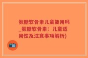 氨糖软骨素儿童能用吗_氨糖软骨素：儿童适用性及注意事项解析)