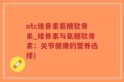 otc维骨素氨糖软骨素_维骨素与氨糖软骨素：关节健康的营养选择)