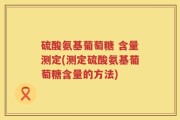 硫酸氨基葡萄糖 含量测定(测定硫酸氨基葡萄糖含量的方法)