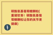 碳酸氨基葡萄糖颗粒(重建软骨！碳酸氨基葡萄糖颗粒让你的关节更健康)