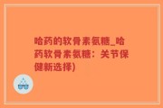 哈药的软骨素氨糖_哈药软骨素氨糖：关节保健新选择)