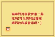 猫咪钙片和软骨素一起吃吗(可以同时给猫咪喂钙片和软骨素吗？)