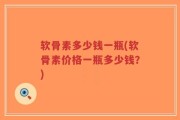 软骨素多少钱一瓶(软骨素价格一瓶多少钱？)