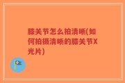 膝关节怎么拍清晰(如何拍摄清晰的膝关节X光片)