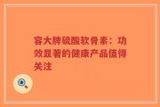 容大牌硫酸软骨素：功效显著的健康产品值得关注