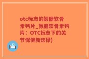 otc标志的氨糖软骨素钙片_氨糖软骨素钙片：OTC标志下的关节保健新选择)