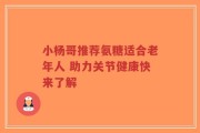 小杨哥推荐氨糖适合老年人 助力关节健康快来了解