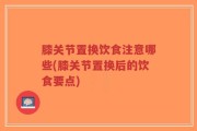 膝关节置换饮食注意哪些(膝关节置换后的饮食要点)