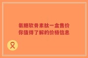 氨糖软骨素肽一盒售价你值得了解的价格信息
