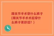 踝关节手术穿什么裤子(踝关节手术术后穿什么裤子更舒适？)