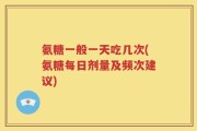 氨糖一般一天吃几次(氨糖每日剂量及频次建议)