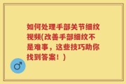 如何处理手部关节细纹视频(改善手部细纹不是难事，这些技巧助你找到答案！)