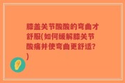 膝盖关节酸酸的弯曲才舒服(如何缓解膝关节酸痛并使弯曲更舒适？)