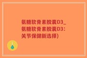 氨糖软骨素胶囊D3_氨糖软骨素胶囊D3：关节保健新选择)