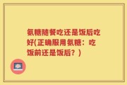 氨糖随餐吃还是饭后吃好(正确服用氨糖：吃饭前还是饭后？)