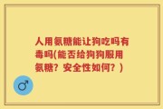 人用氨糖能让狗吃吗有毒吗(能否给狗狗服用氨糖？安全性如何？)