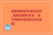 硫酸氨糖软骨素的功效_硫酸氨糖软骨素：关节保健与修复的天然选择)