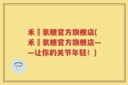 禾徤氨糖官方旗舰店(禾徤氨糖官方旗舰店——让你的关节年轻！)