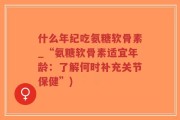 什么年纪吃氨糖软骨素_“氨糖软骨素适宜年龄：了解何时补充关节保健”)